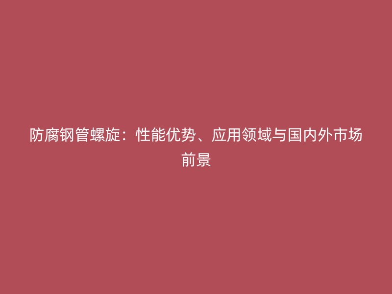 防腐鋼管螺旋：性能優勢、應用領域與國內外市場前景