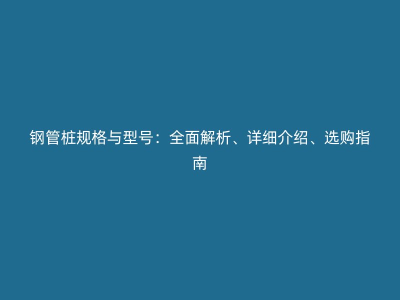 鋼管樁規(guī)格與型號：全面解析、詳細(xì)介紹、選購指南