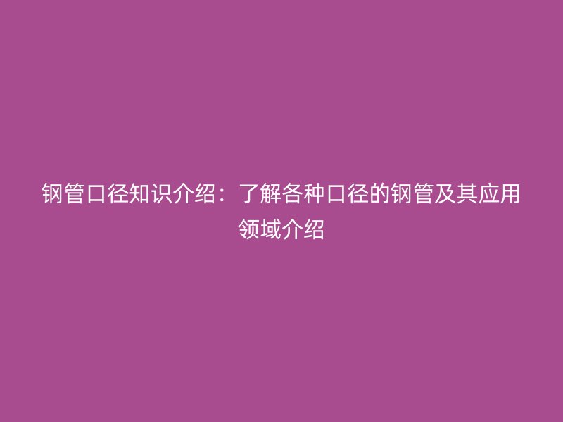 鋼管口徑知識介紹：了解各種口徑的鋼管及其應(yīng)用領(lǐng)域介紹