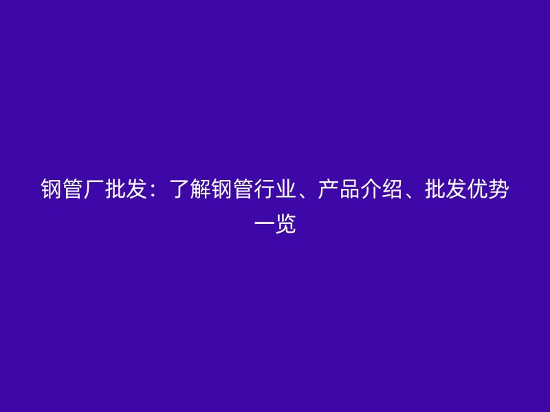 鋼管廠批發(fā)：了解鋼管行業(yè)、產(chǎn)品介紹、批發(fā)優(yōu)勢一覽