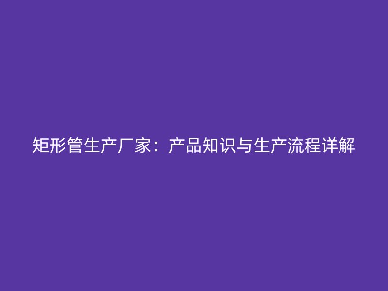 矩形管生產廠家：產品知識與生產流程詳解