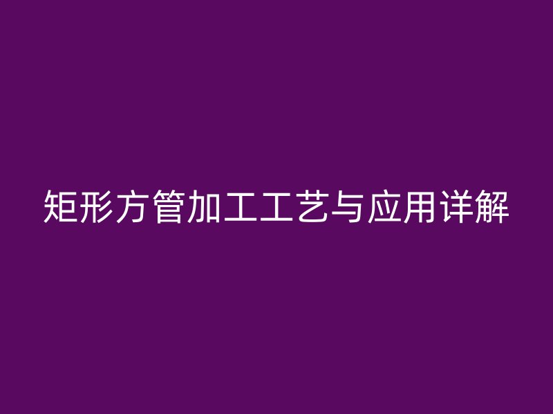矩形方管加工工藝與應用詳解