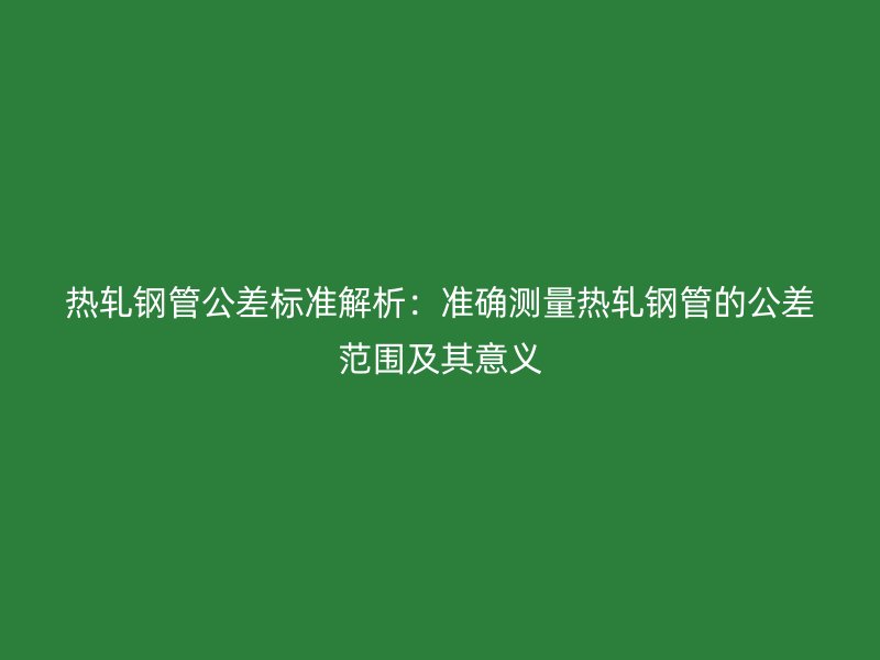 熱軋鋼管公差標準解析：準確測量熱軋鋼管的公差范圍及其意義